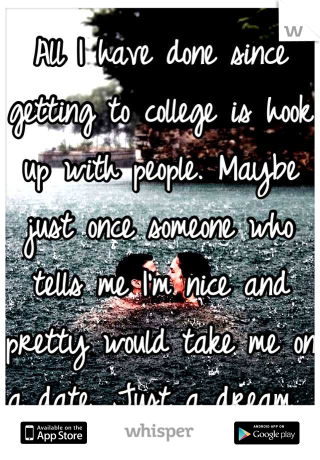 All I have done since getting to college is hook up with people. Maybe just once someone who tells me I'm nice and pretty would take me on a date. Just a dream. 