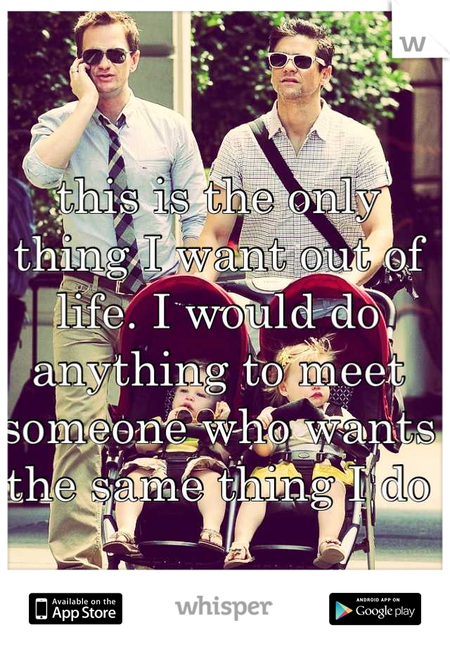 this is the only thing I want out of life. I would do anything to meet someone who wants the same thing I do