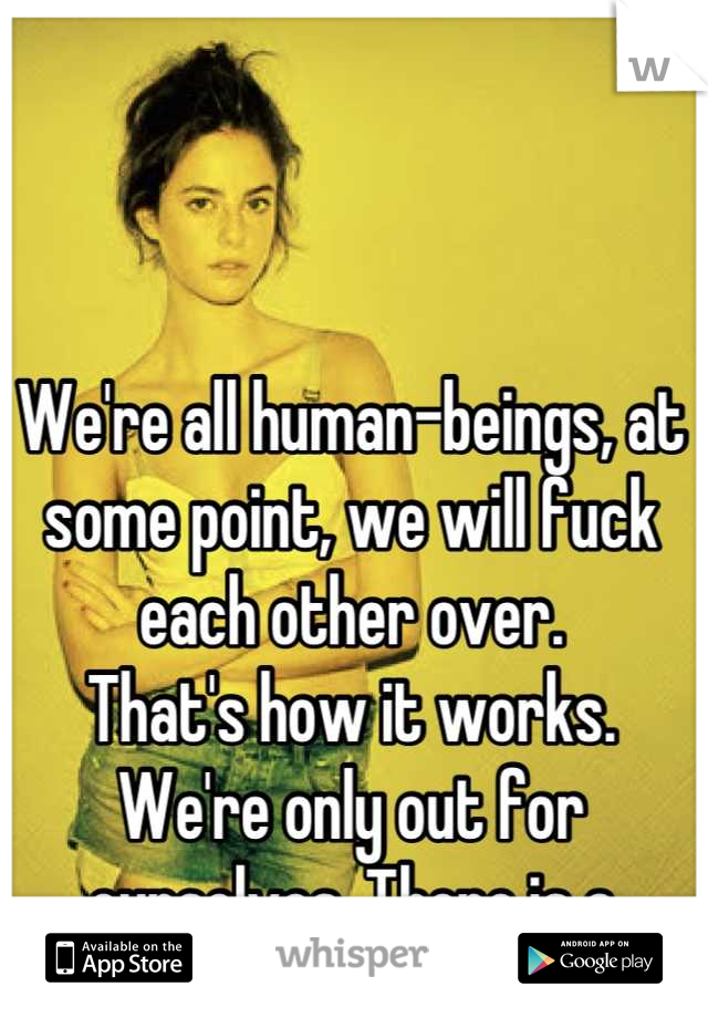 We're all human-beings, at some point, we will fuck each other over.
That's how it works.
We're only out for ourselves. There is a limited few that aren't.
