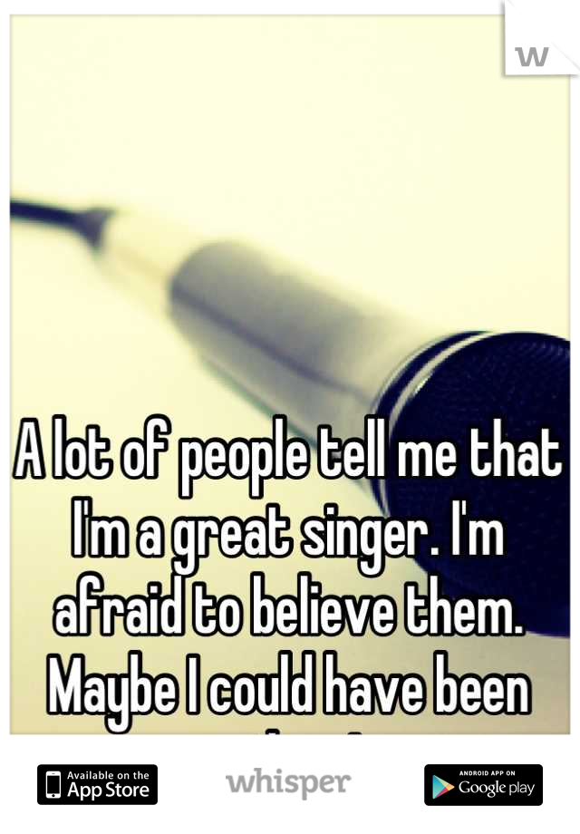 A lot of people tell me that I'm a great singer. I'm afraid to believe them. Maybe I could have been more than I am. 