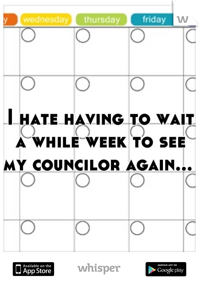 I hate having to wait a while week to see my councilor again... 
