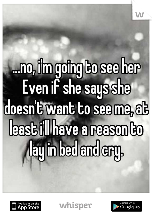 ...no, i'm going to see her
Even if she says she doesn't want to see me, at least i'll have a reason to lay in bed and cry.