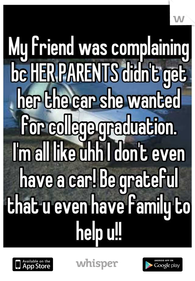 My friend was complaining bc HER PARENTS didn't get her the car she wanted for college graduation. 
I'm all like uhh I don't even have a car! Be grateful that u even have family to help u!!