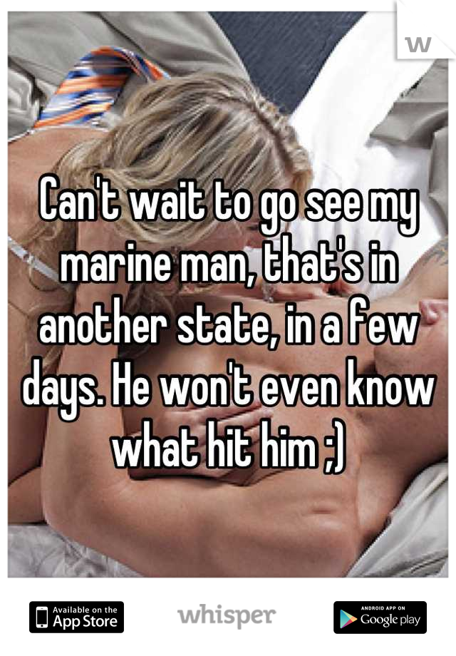 Can't wait to go see my marine man, that's in another state, in a few days. He won't even know what hit him ;)