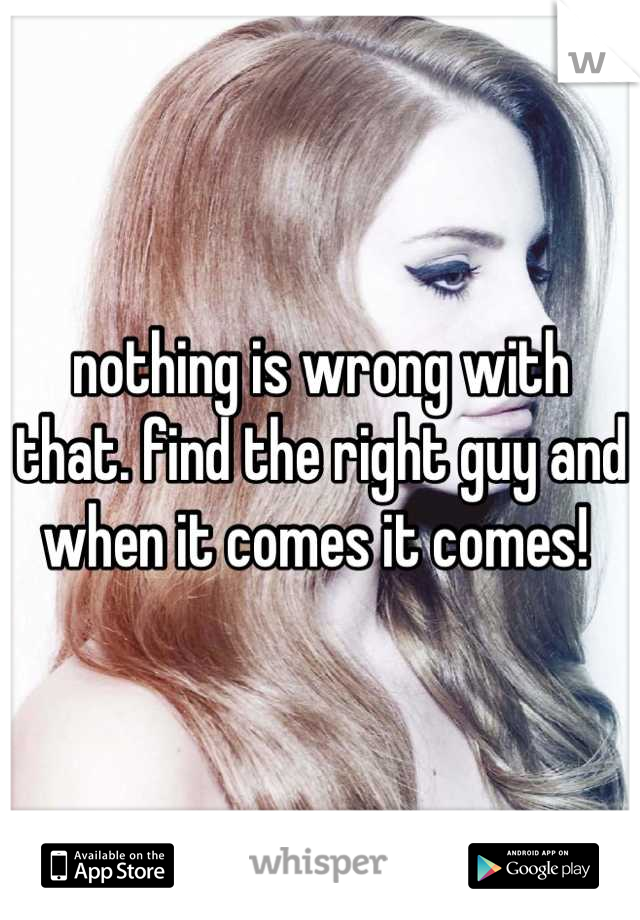 nothing is wrong with that. find the right guy and when it comes it comes! 