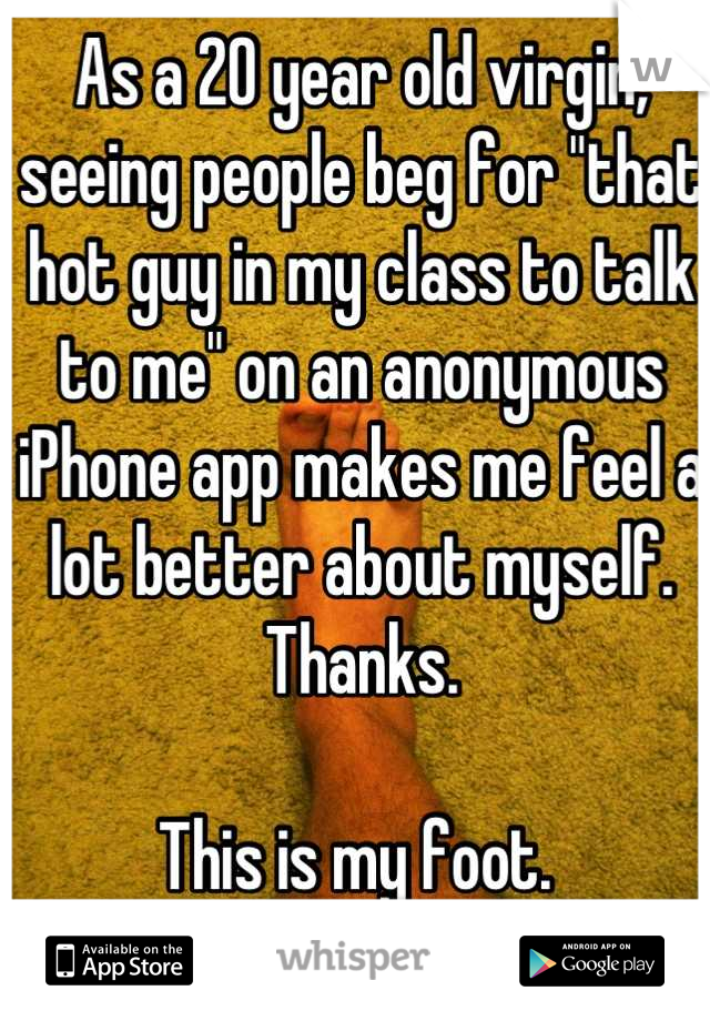 As a 20 year old virgin, seeing people beg for "that hot guy in my class to talk to me" on an anonymous iPhone app makes me feel a lot better about myself. Thanks. 

This is my foot. 