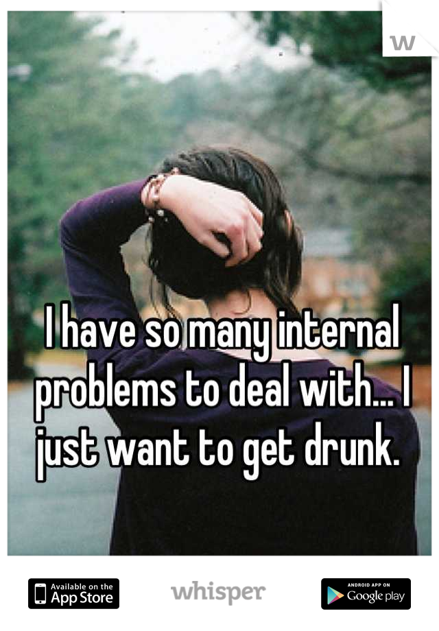 I have so many internal problems to deal with... I just want to get drunk. 