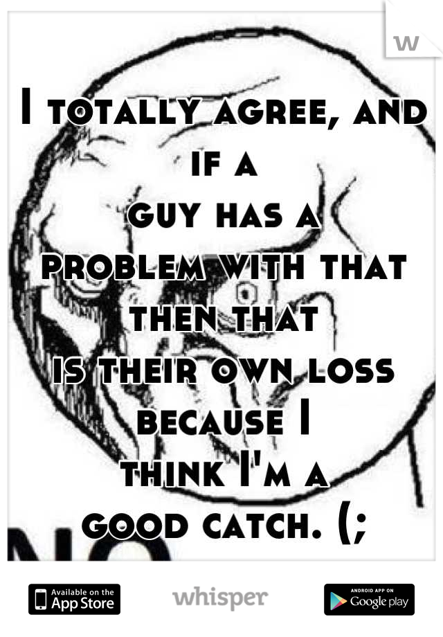 I totally agree, and if a 
guy has a 
problem with that 
then that 
is their own loss 
because I 
think I'm a 
good catch. (;