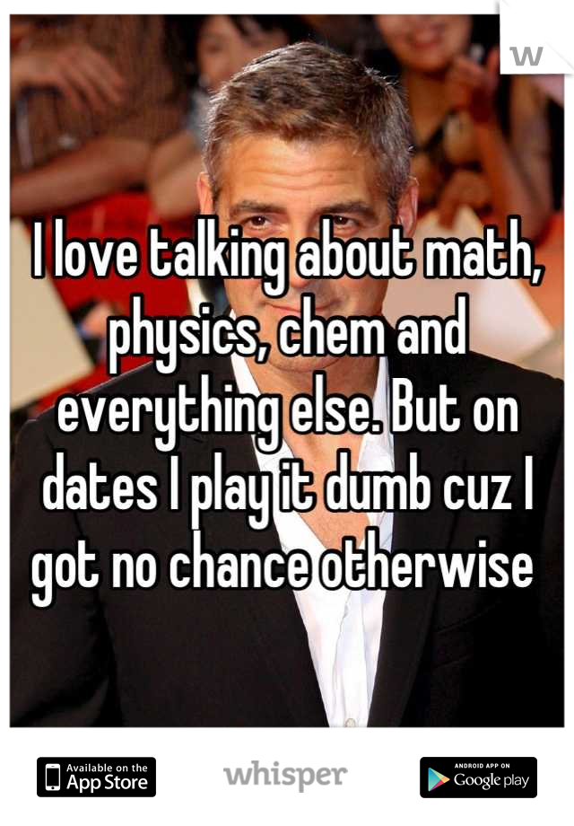 I love talking about math, physics, chem and everything else. But on dates I play it dumb cuz I got no chance otherwise 