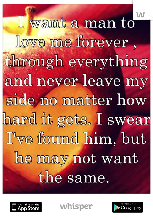 I want a man to love me forever , through everything and never leave my side no matter how hard it gets. I swear I've found him, but he may not want the same. 