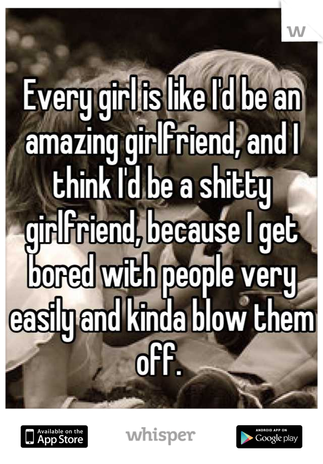 Every girl is like I'd be an amazing girlfriend, and I think I'd be a shitty girlfriend, because I get bored with people very easily and kinda blow them off. 