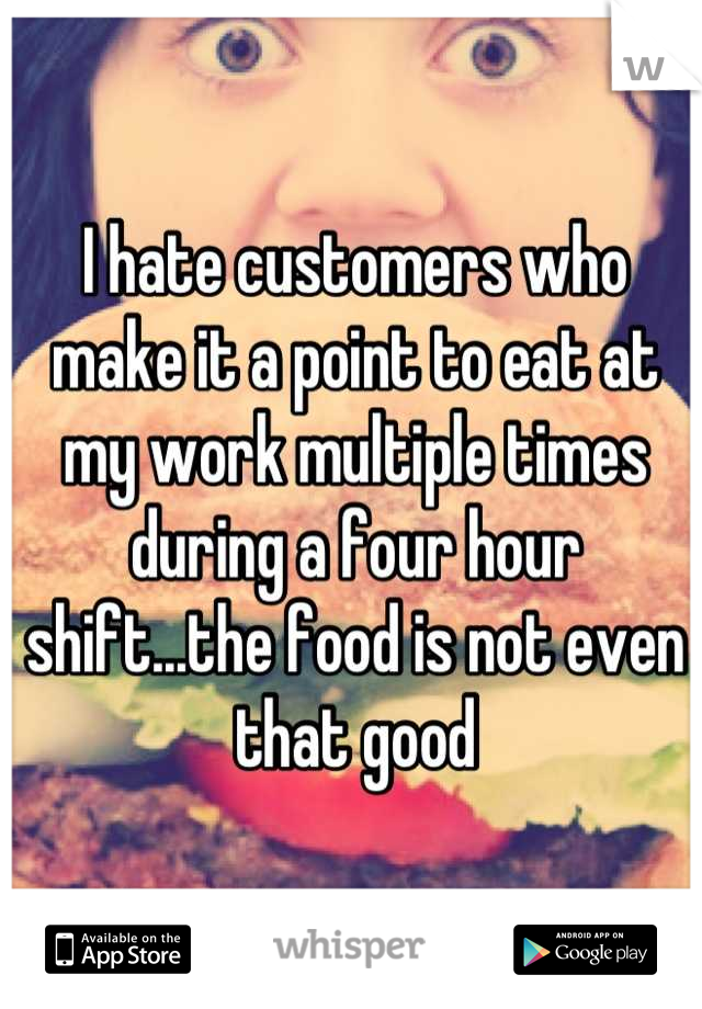 I hate customers who make it a point to eat at my work multiple times during a four hour shift...the food is not even that good