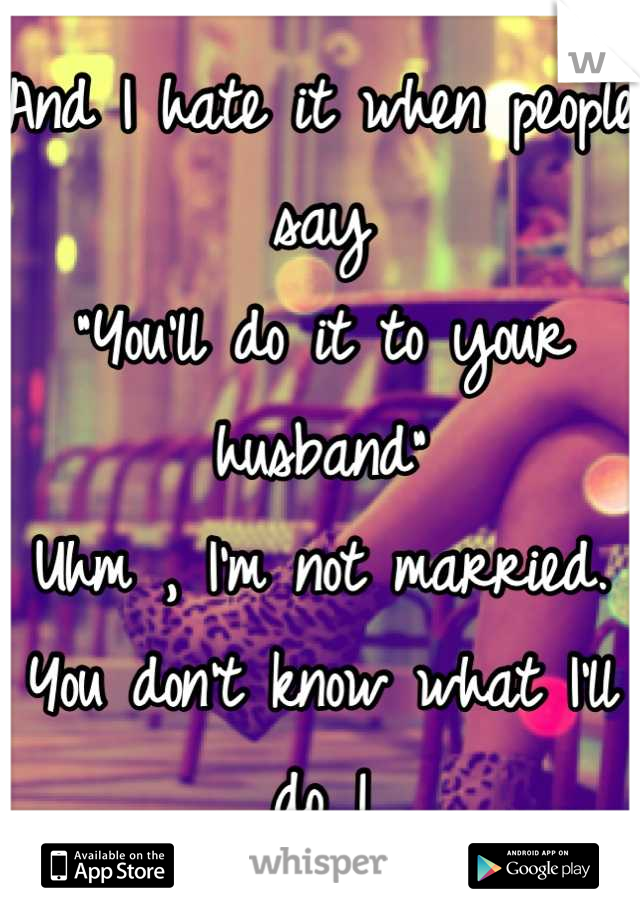 And I hate it when people say
"You'll do it to your husband"
Uhm , I'm not married. You don't know what I'll do !