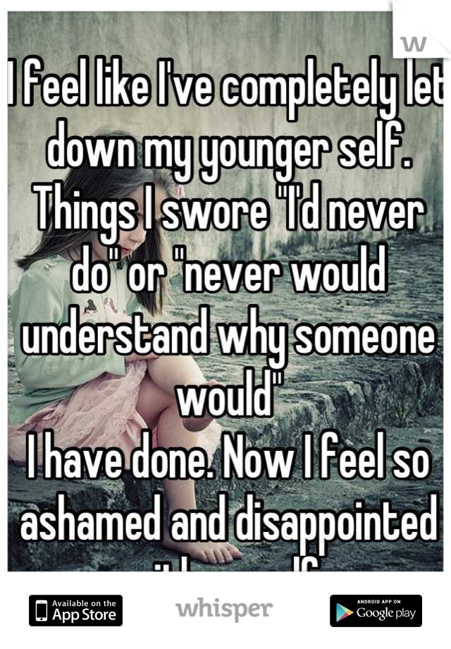 I feel like I've completely let down my younger self. Things I swore "I'd never do" or "never would understand why someone would"
I have done. Now I feel so ashamed and disappointed with myself. 