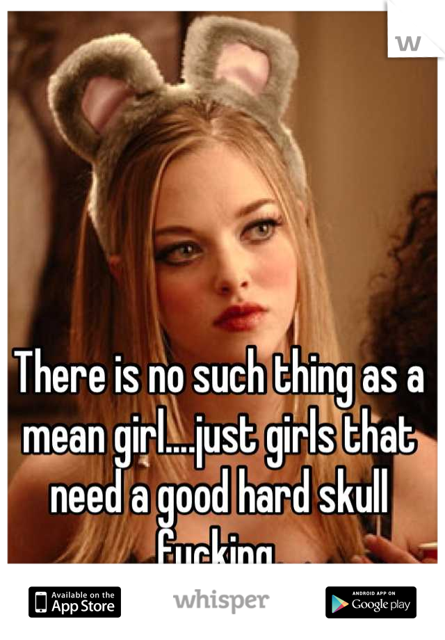 There is no such thing as a mean girl....just girls that need a good hard skull fucking 