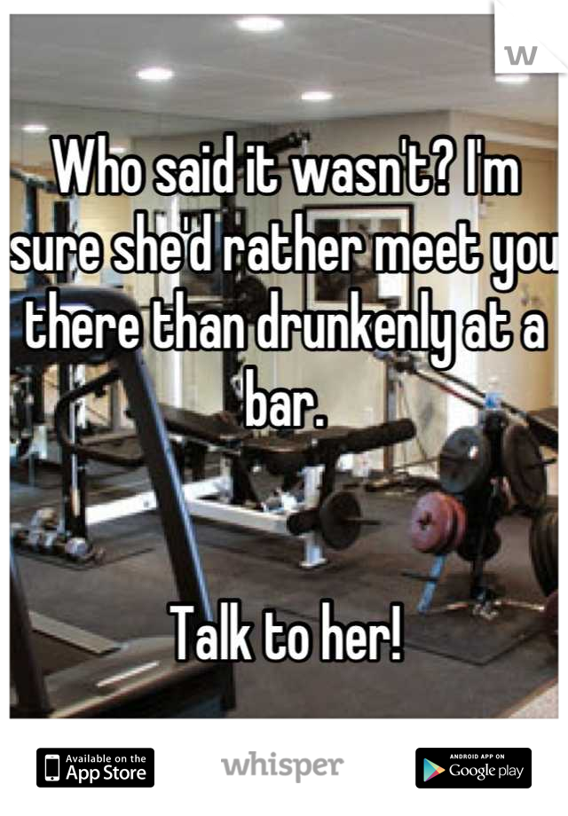 Who said it wasn't? I'm sure she'd rather meet you there than drunkenly at a bar.


Talk to her!