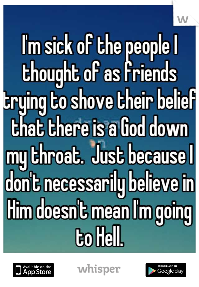 I'm sick of the people I thought of as friends trying to shove their belief that there is a God down my throat.  Just because I don't necessarily believe in Him doesn't mean I'm going to Hell.