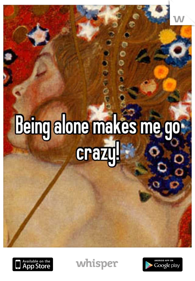 Being alone makes me go crazy!