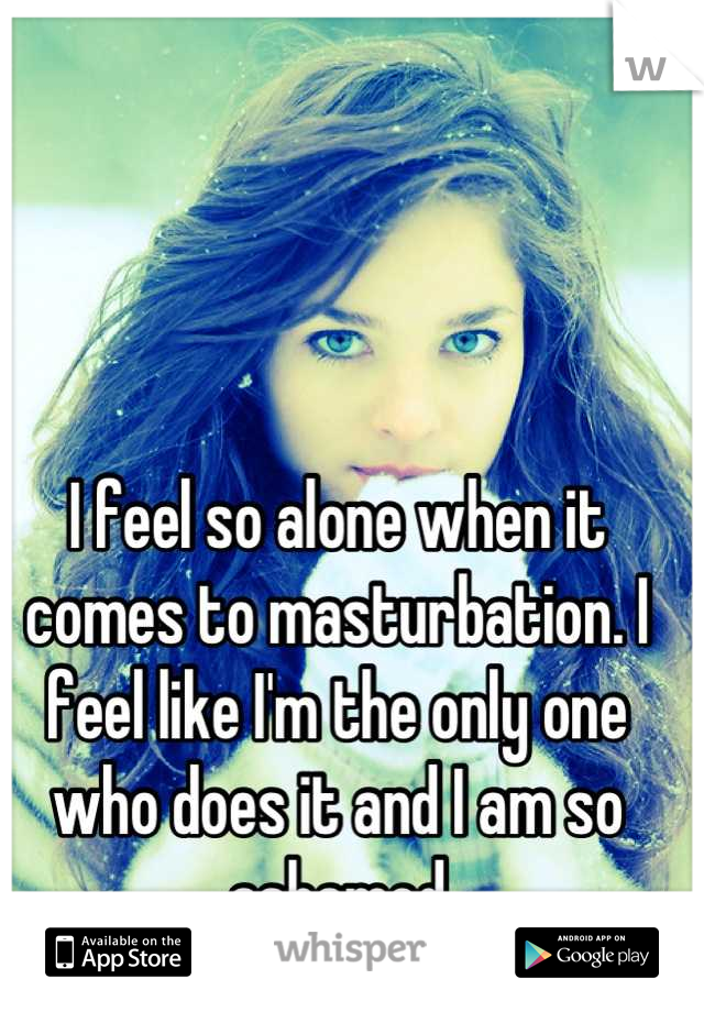 I feel so alone when it comes to masturbation. I feel like I'm the only one who does it and I am so ashamed