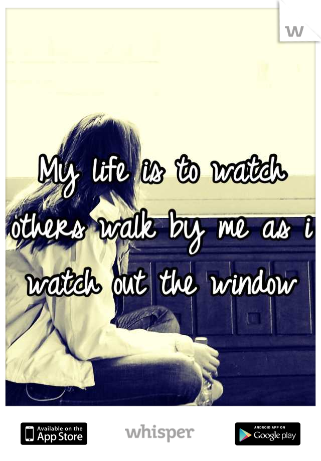 My life is to watch others walk by me as i watch out the window