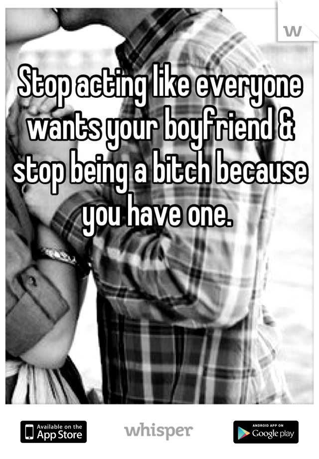 Stop acting like everyone wants your boyfriend & stop being a bitch because you have one. 