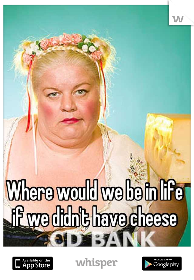 Where would we be in life if we didn't have cheese