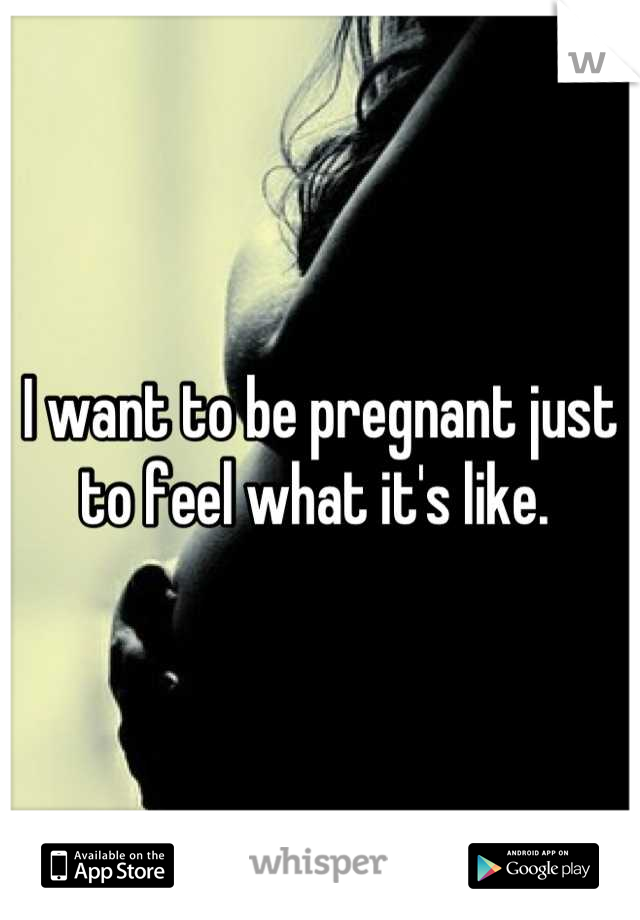 I want to be pregnant just to feel what it's like. 