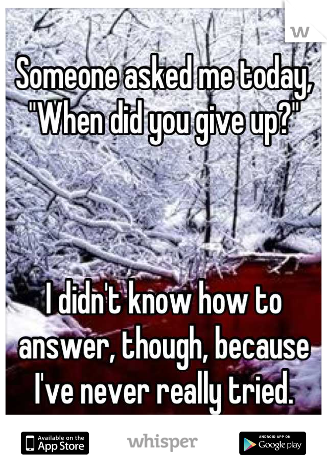 Someone asked me today, "When did you give up?"



I didn't know how to answer, though, because I've never really tried.