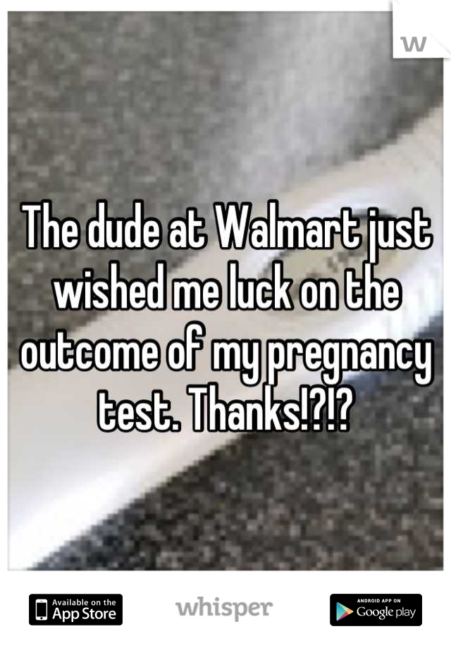 The dude at Walmart just wished me luck on the outcome of my pregnancy test. Thanks!?!?