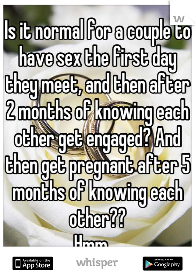 Is it normal for a couple to have sex the first day they meet, and then after 2 months of knowing each other get engaged? And then get pregnant after 5 months of knowing each other?? 
Hmm... 