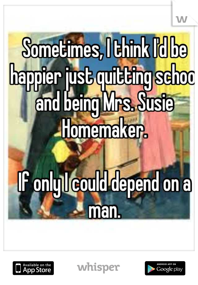 Sometimes, I think I'd be happier just quitting school and being Mrs. Susie Homemaker. 

If only I could depend on a man.