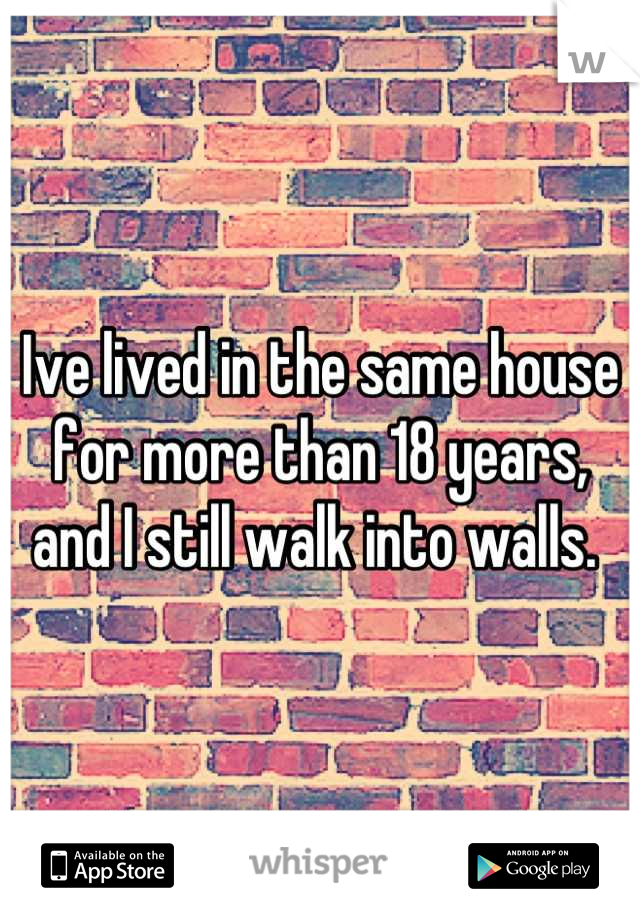 Ive lived in the same house for more than 18 years, and I still walk into walls. 