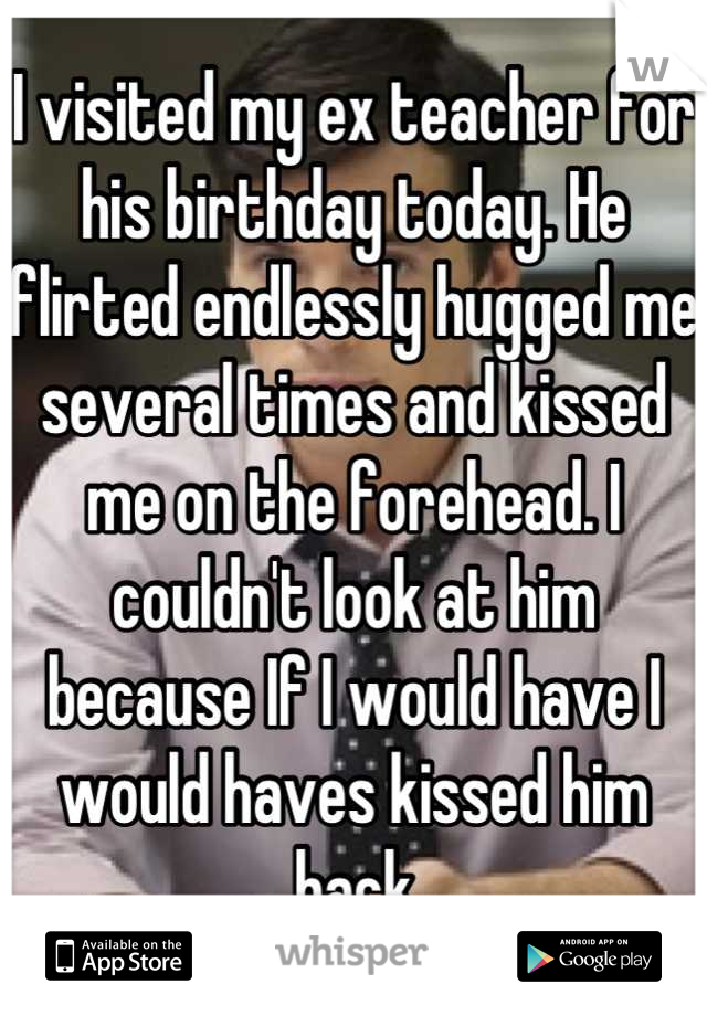 I visited my ex teacher for his birthday today. He flirted endlessly hugged me several times and kissed me on the forehead. I couldn't look at him because If I would have I would haves kissed him back
