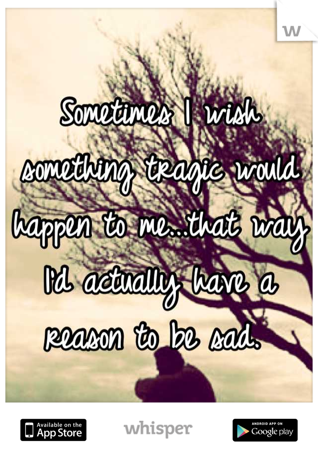 Sometimes I wish something tragic would happen to me...that way I'd actually have a reason to be sad. 