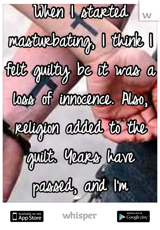 When I started masturbating, I think I felt guilty bc it was a loss of innocence. Also, religion added to the guilt. Years have passed, and I'm desensitized to the guilt.