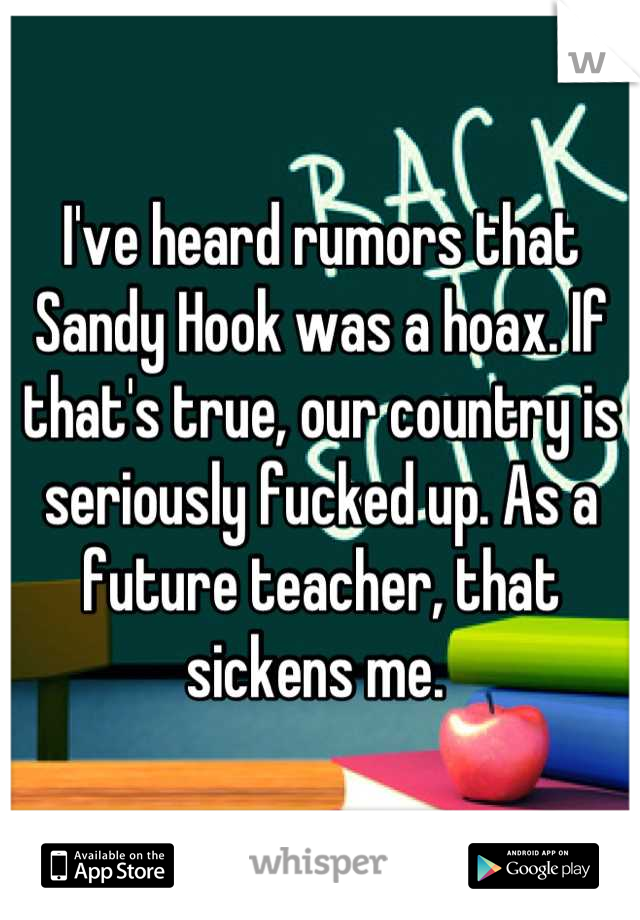 I've heard rumors that Sandy Hook was a hoax. If that's true, our country is seriously fucked up. As a future teacher, that sickens me. 