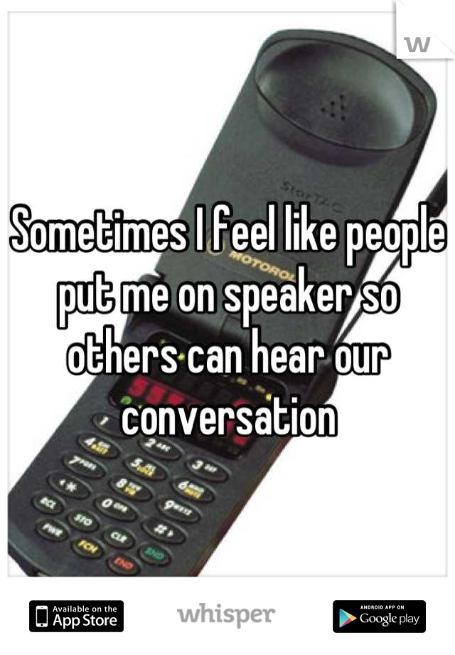 Sometimes I feel like people put me on speaker so others can hear our conversation