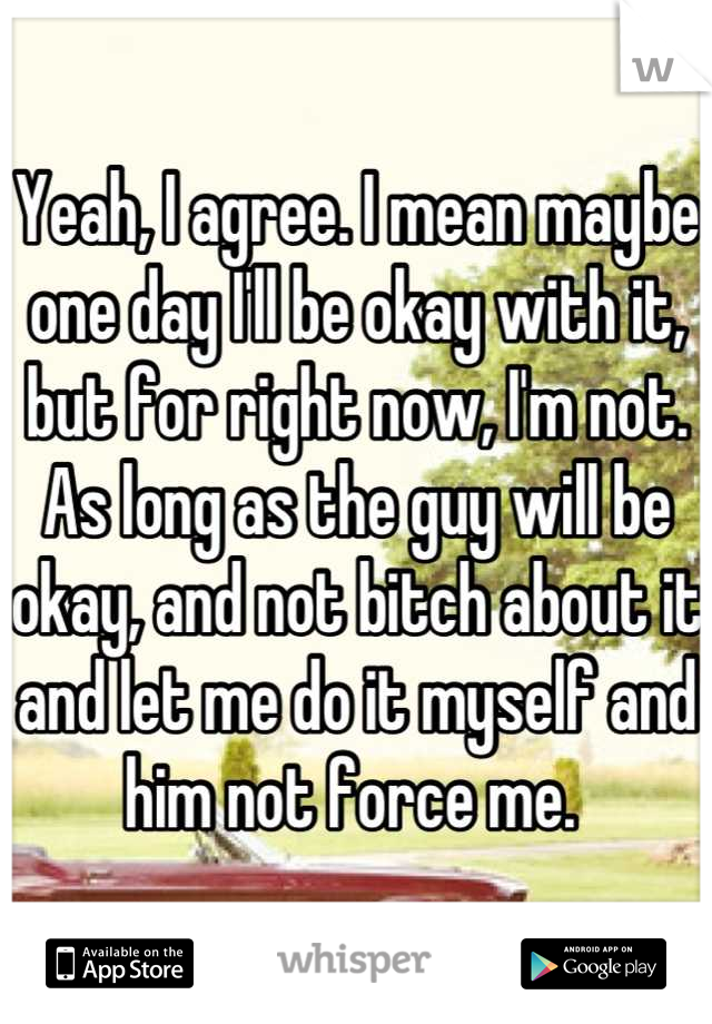 Yeah, I agree. I mean maybe one day I'll be okay with it, but for right now, I'm not. As long as the guy will be okay, and not bitch about it and let me do it myself and him not force me. 