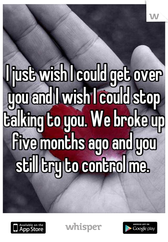 I just wish I could get over you and I wish I could stop talking to you. We broke up five months ago and you still try to control me. 