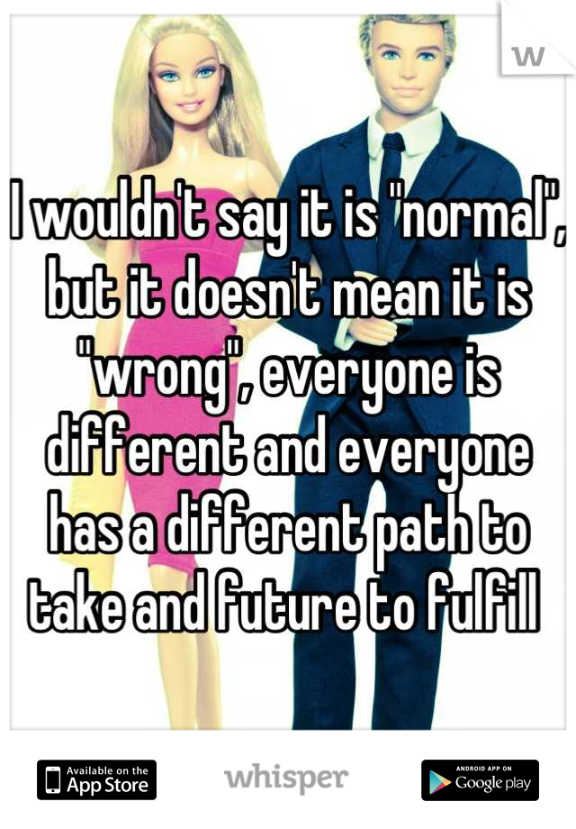 I wouldn't say it is "normal", but it doesn't mean it is "wrong", everyone is different and everyone has a different path to take and future to fulfill 