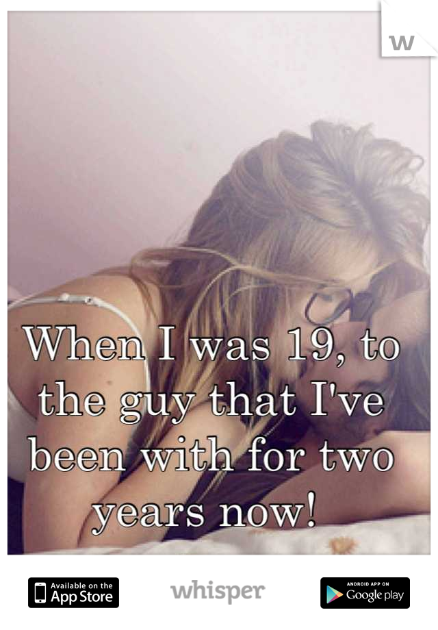 When I was 19, to the guy that I've been with for two years now! 