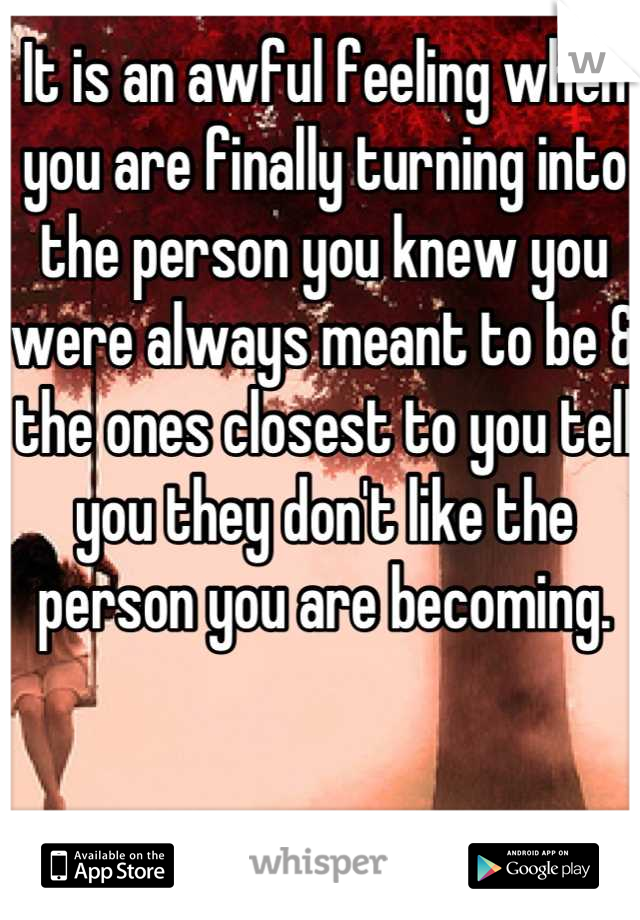 It is an awful feeling when you are finally turning into the person you knew you were always meant to be & the ones closest to you tell you they don't like the person you are becoming.