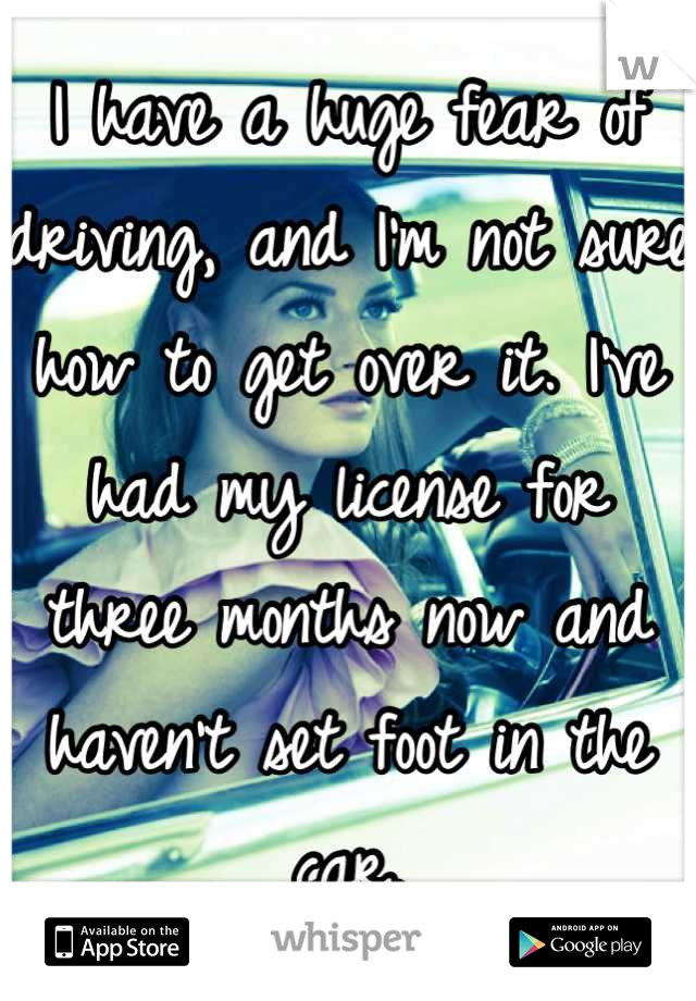 I have a huge fear of driving, and I'm not sure how to get over it. I've had my license for three months now and haven't set foot in the car.