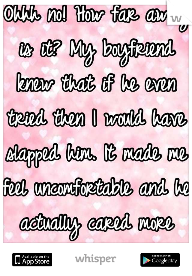 Ohhh no! How far away is it? My boyfriend knew that if he even tried then I would have slapped him. It made me feel uncomfortable and he actually cared more about my feelings than his pleasure. 