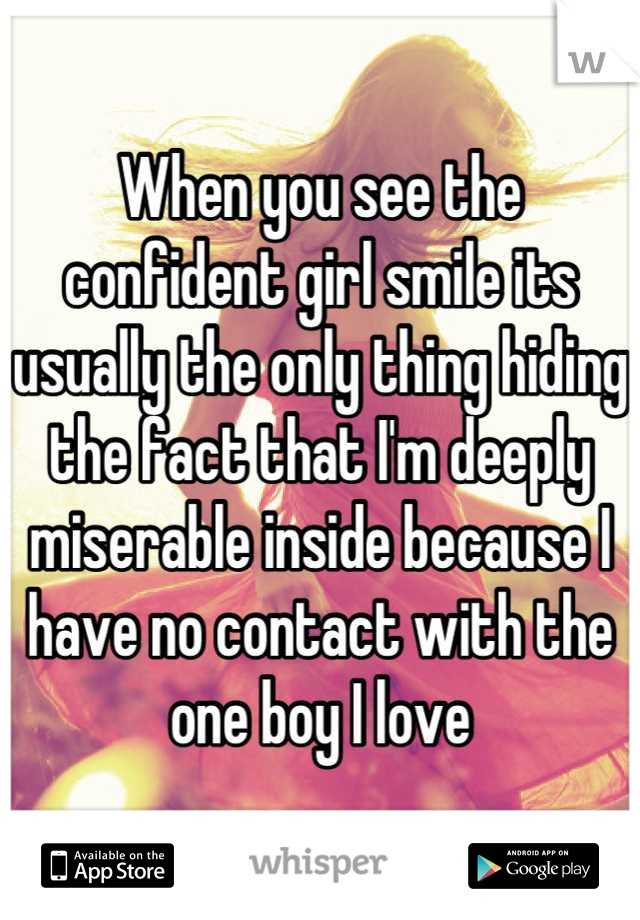 When you see the confident girl smile its usually the only thing hiding the fact that I'm deeply miserable inside because I have no contact with the one boy I love