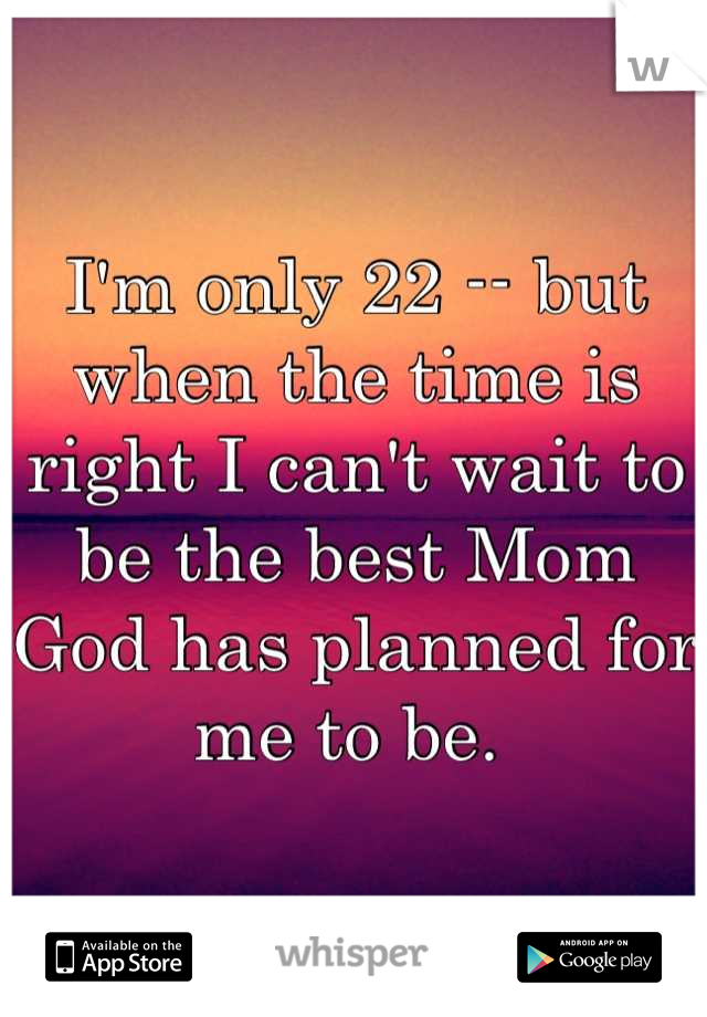 I'm only 22 -- but when the time is right I can't wait to be the best Mom God has planned for me to be. 