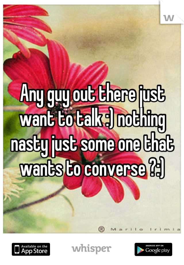 Any guy out there just want to talk :) nothing nasty just some one that wants to converse ?:)