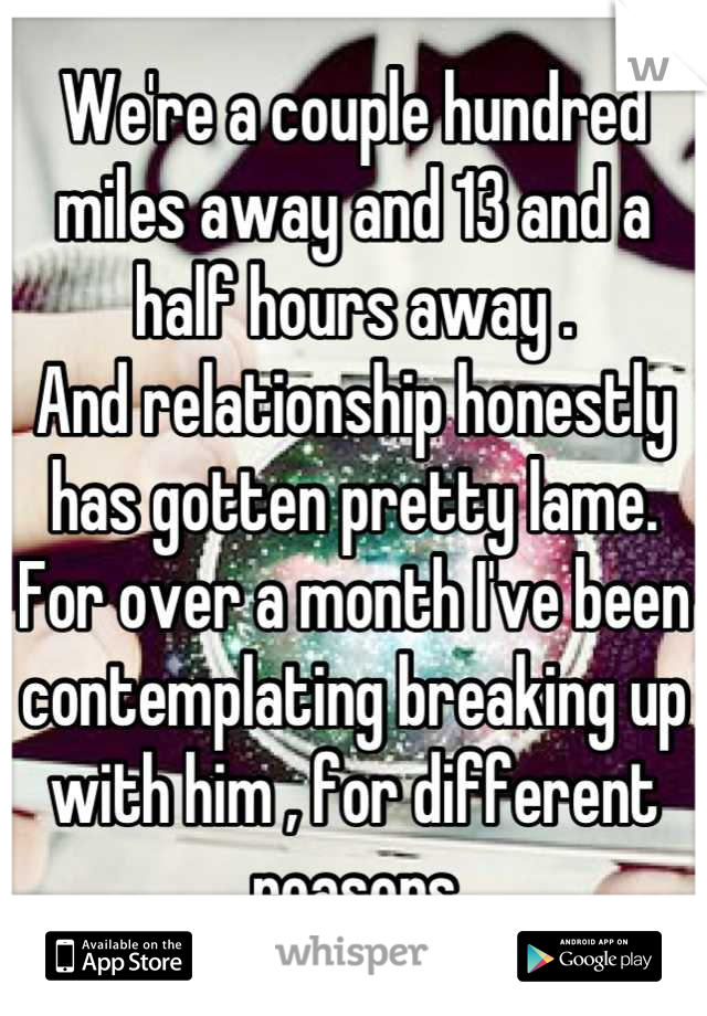 We're a couple hundred miles away and 13 and a half hours away .
And relationship honestly has gotten pretty lame. For over a month I've been contemplating breaking up with him , for different reasons