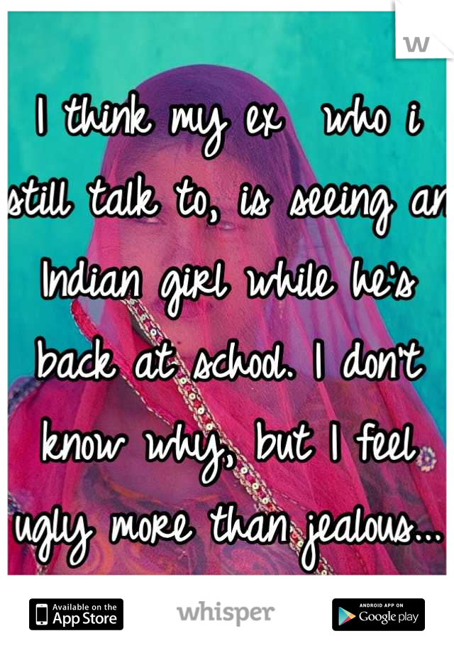 I think my ex  who i still talk to, is seeing an Indian girl while he's back at school. I don't know why, but I feel ugly more than jealous...