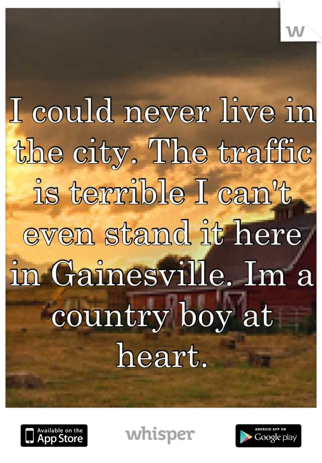I could never live in the city. The traffic is terrible I can't even stand it here in Gainesville. Im a country boy at heart.